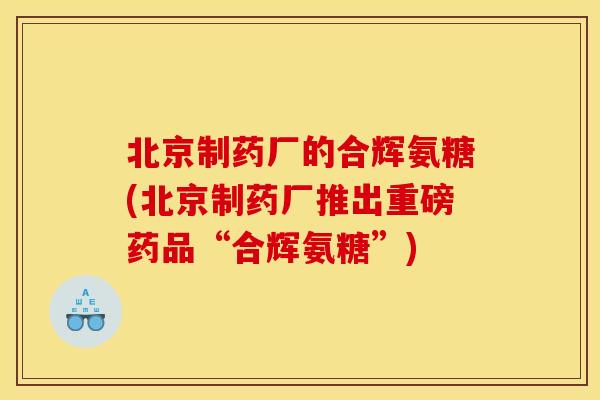 北京制药厂的合辉氨糖(北京制药厂推出重磅药品“合辉氨糖”) 北京制药厂的合辉氨糖(北京制药厂推出重磅药品“合辉氨糖”)
