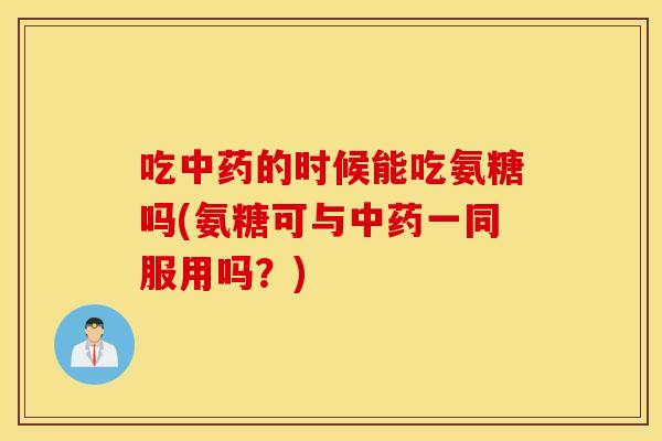 吃中药的时候能吃氨糖吗(氨糖可与中药一同服用吗？)