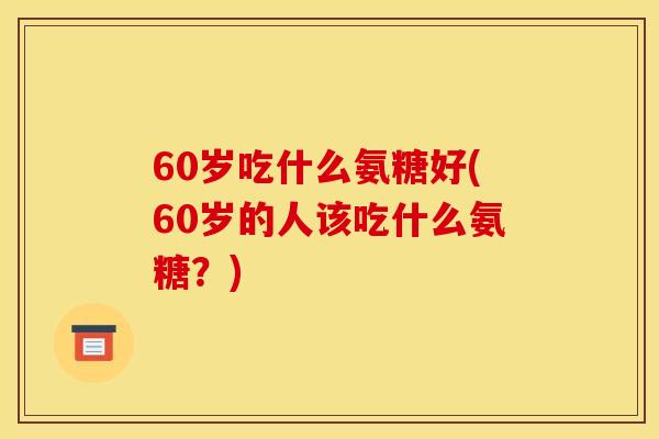 60岁吃什么氨糖好(60岁的人该吃什么氨糖？)