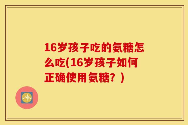 16岁孩子吃的氨糖怎么吃(16岁孩子如何正确使用氨糖？)