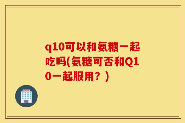 q10可以和氨糖一起吃吗(氨糖可否和Q10一起服用？)