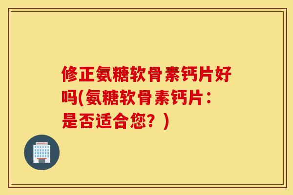 修正氨糖软骨素钙片好吗(氨糖软骨素钙片：是否适合您？)
