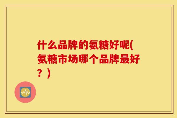 什么品牌的氨糖好呢(氨糖市场哪个品牌最好?) 什么品牌的氨糖好呢(氨糖市场哪个品牌最好?)