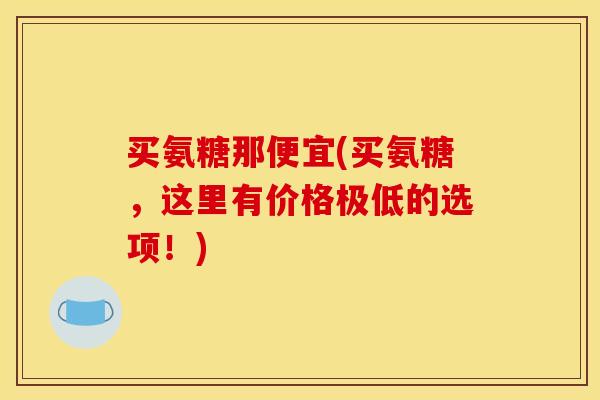 买氨糖那便宜(买氨糖，这里有价格极低的选项！)