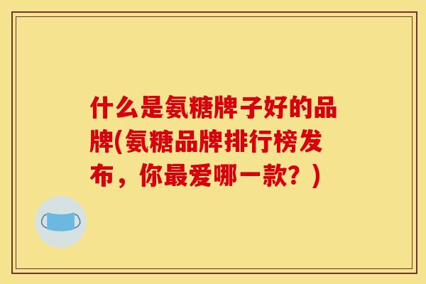 什么是氨糖牌子好的品牌(氨糖品牌排行榜发布，你最爱哪一款？)