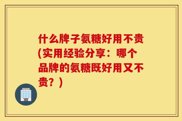 什么牌子氨糖好用不贵(实用经验分享：哪个品牌的氨糖既好用又不贵？)