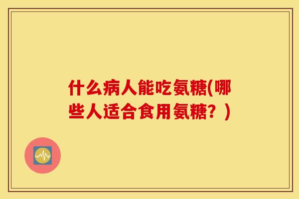 什么病人能吃氨糖(哪些人适合食用氨糖?) 什么病人能吃氨糖(哪些人适合食用氨糖?)