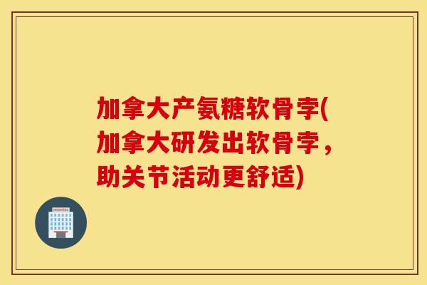 加拿大产氨糖软骨孛(加拿大研发出软骨孛，助关节活动更舒适)