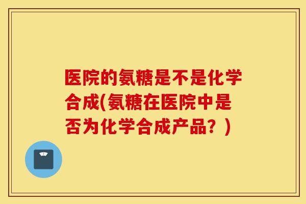 医院的氨糖是不是化学合成(氨糖在医院中是否为化学合成产品？)
