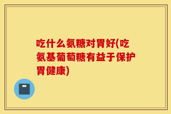 吃什么氨糖对胃好(吃氨基葡萄糖有益于保护胃健康)