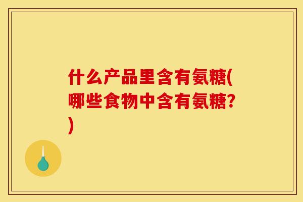 什么产品里含有氨糖(哪些食物中含有氨糖？)