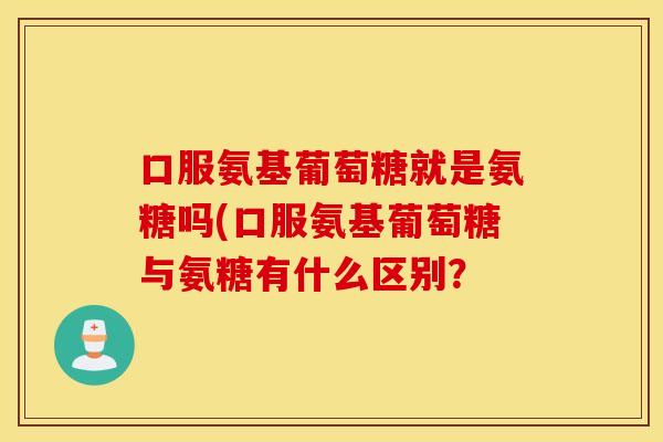 口服氨基葡萄糖就是氨糖吗(口服氨基葡萄糖与氨糖有什么区别？