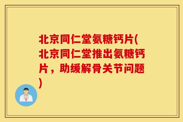 北京同仁堂氨糖钙片(北京同仁堂推出氨糖钙片，助缓解骨关节问题)
