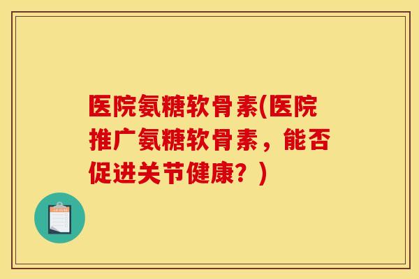 医院氨糖软骨素(医院推广氨糖软骨素，能否促进关节健康？)
