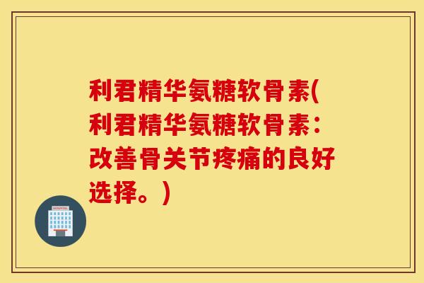 利君精华氨糖软骨素(利君精华氨糖软骨素：改善骨关节疼痛的良好选择。)