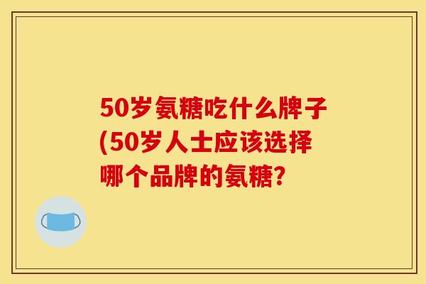 50岁氨糖吃什么牌子(50岁人士应该选择哪个品牌的氨糖？
