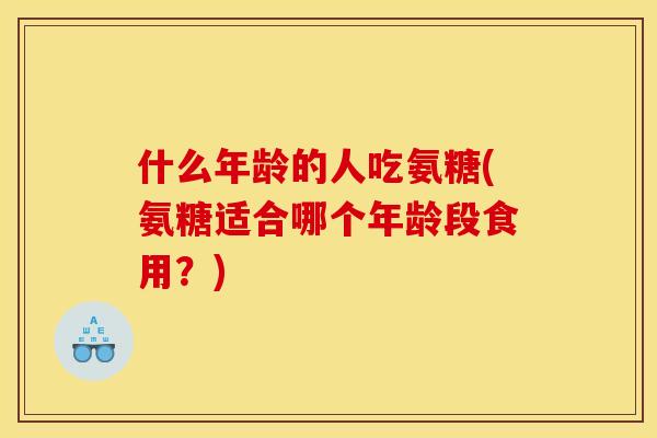 什么年龄的人吃氨糖(氨糖适合哪个年龄段食用？)
