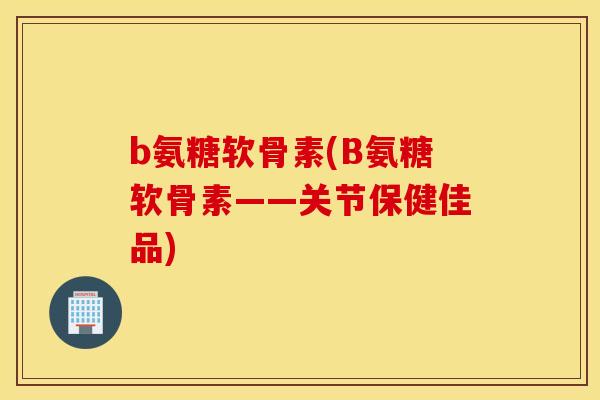 b氨糖软骨素(B氨糖软骨素——关节保健佳品)