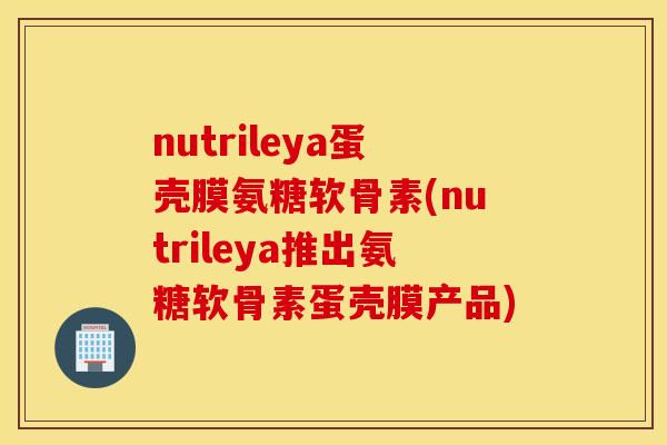 nutrileya蛋壳膜氨糖软骨素(nutrileya推出氨糖软骨素蛋壳膜产品) nutrileya蛋壳膜氨糖软骨素(nutrileya推出氨糖软骨素蛋壳膜产品)