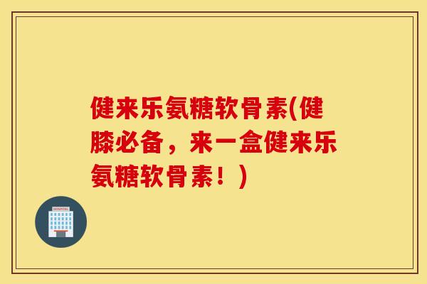 健来乐氨糖软骨素(健膝必备，来一盒健来乐氨糖软骨素！)