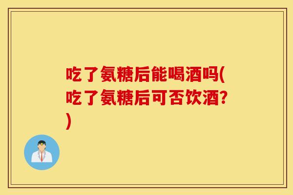 吃了氨糖后能喝酒吗(吃了氨糖后可否饮酒？)