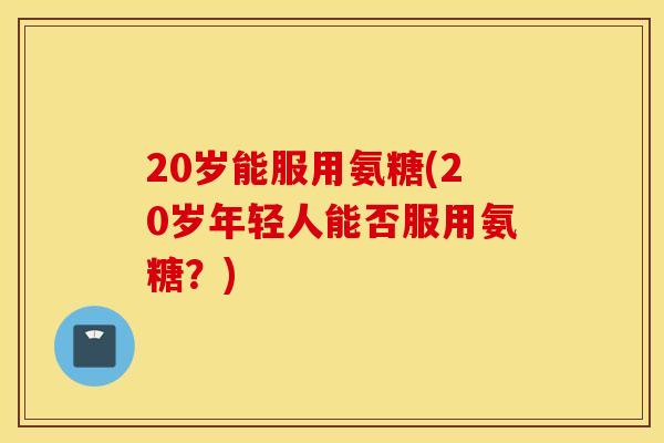 20岁能服用氨糖(20岁年轻人能否服用氨糖？)