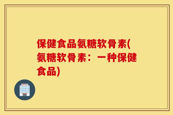 保健食品氨糖软骨素(氨糖软骨素:一种保健食品) 保健食品氨糖软骨素(氨糖软骨素:一种保健食品)