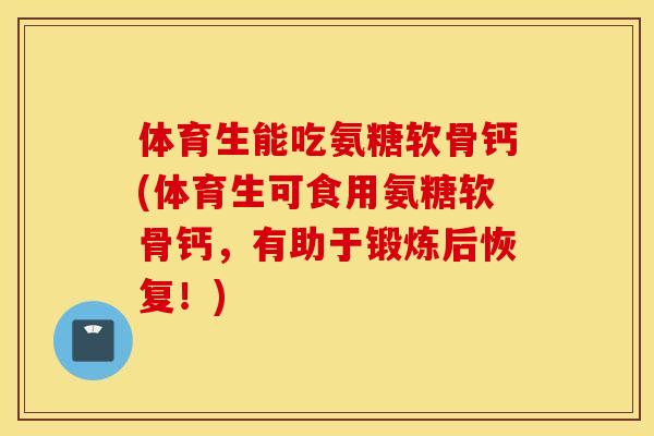 体育生能吃氨糖软骨钙(体育生可食用氨糖软骨钙，有助于锻炼后恢复！)