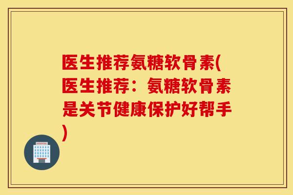 医生推荐氨糖软骨素(医生推荐：氨糖软骨素是关节健康保护好帮手)