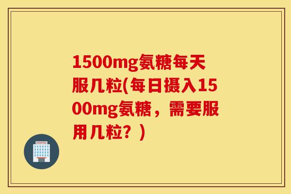 1500mg氨糖每天服几粒(每日摄入1500mg氨糖，需要服用几粒？)