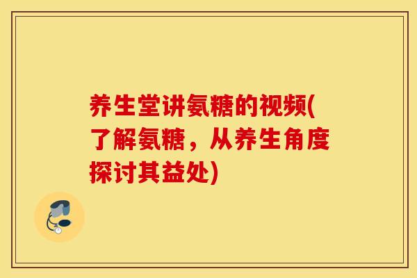 养生堂讲氨糖的视频(了解氨糖，从养生角度探讨其益处)