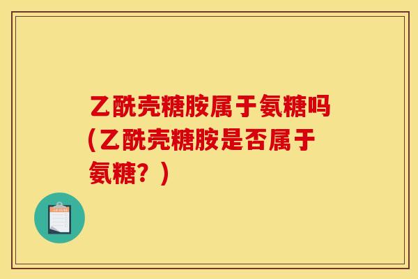 乙酰壳糖胺属于氨糖吗(乙酰壳糖胺是否属于氨糖？)
