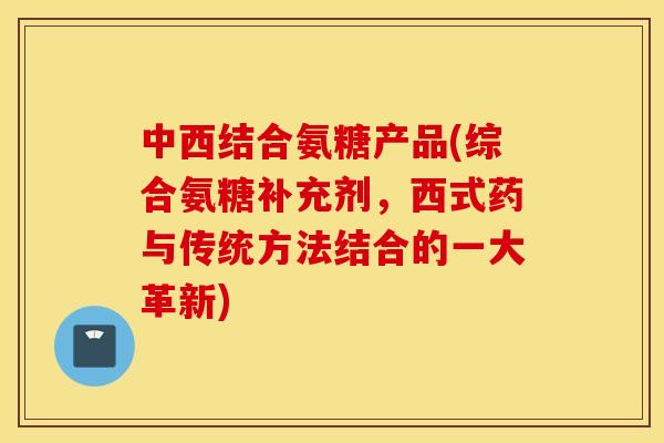 中西结合氨糖产品(综合氨糖补充剂，西式药与传统方法结合的一大革新)