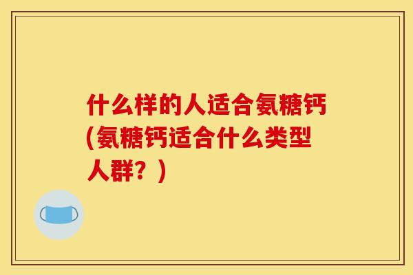 什么样的人适合氨糖钙(氨糖钙适合什么类型人群？)