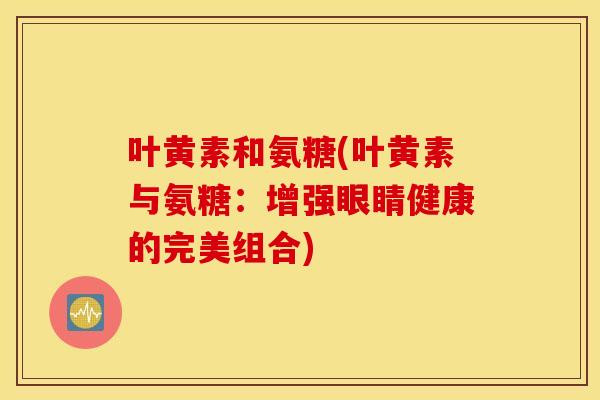 叶黄素和氨糖(叶黄素与氨糖：增强眼睛健康的完美组合)