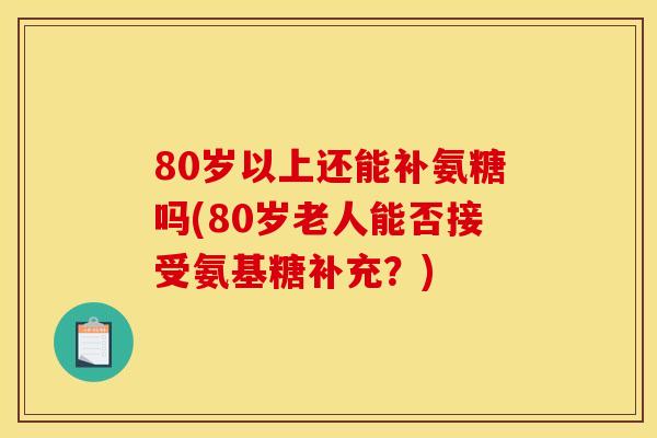 80岁以上还能补氨糖吗(80岁老人能否接受氨基糖补充？)