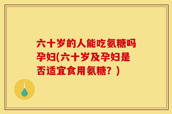 六十岁的人能吃氨糖吗孕妇(六十岁及孕妇是否适宜食用氨糖？)