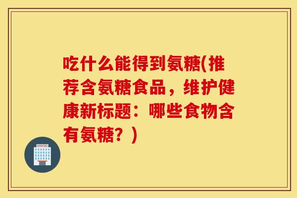 吃什么能得到氨糖(推荐含氨糖食品,维护健康新标题:哪些食物含有氨糖?) 吃什么能得到氨糖(推荐含氨糖食品,维护健康新标题:哪些食物含有氨糖?)