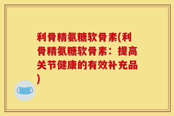 利骨精氨糖软骨素(利骨精氨糖软骨素：提高关节健康的有效补充品)