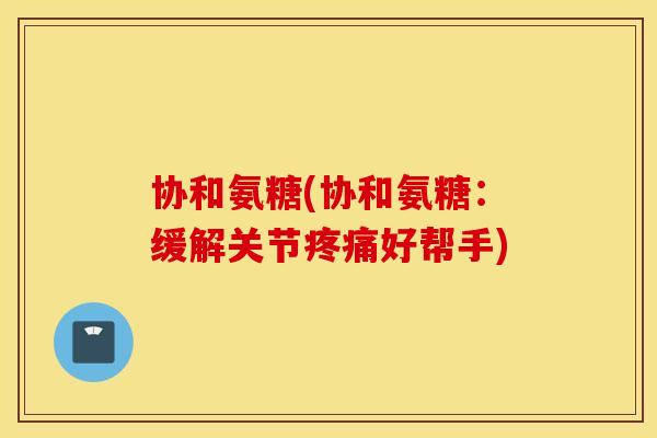 协和氨糖(协和氨糖：缓解关节疼痛好帮手)