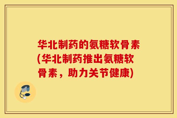 华北制药的氨糖软骨素(华北制药推出氨糖软骨素，助力关节健康)