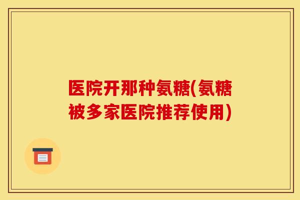 医院开那种氨糖(氨糖被多家医院推荐使用)