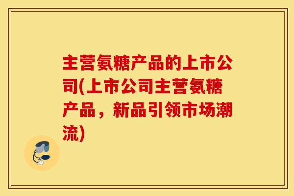 主营氨糖产品的上市公司(上市公司主营氨糖产品，新品引领市场潮流)