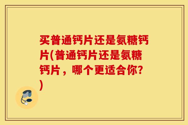 买普通钙片还是氨糖钙片(普通钙片还是氨糖钙片，哪个更适合你？)