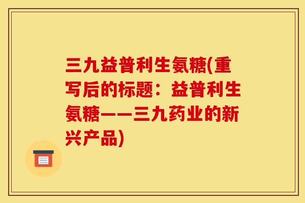 三九益普利生氨糖(重写后的标题：益普利生氨糖——三九药业的新兴产品)