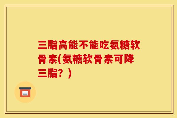 三脂高能不能吃氨糖软骨素(氨糖软骨素可降三脂？)