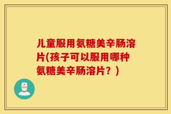 儿童服用氨糖美辛肠溶片(孩子可以服用哪种氨糖美辛肠溶片？)