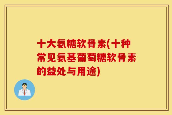 十大氨糖软骨素(十种常见氨基葡萄糖软骨素的益处与用途)