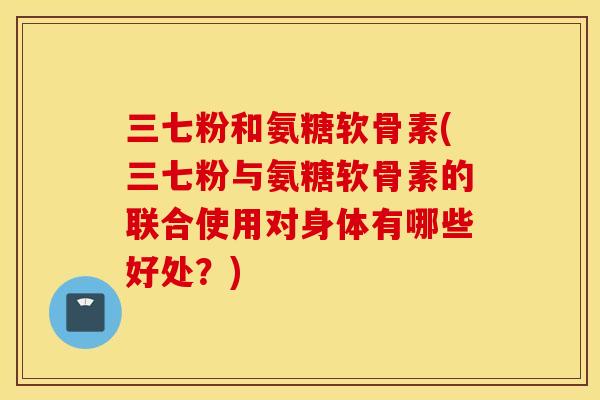 三七粉和氨糖软骨素(三七粉与氨糖软骨素的联合使用对身体有哪些好处？)