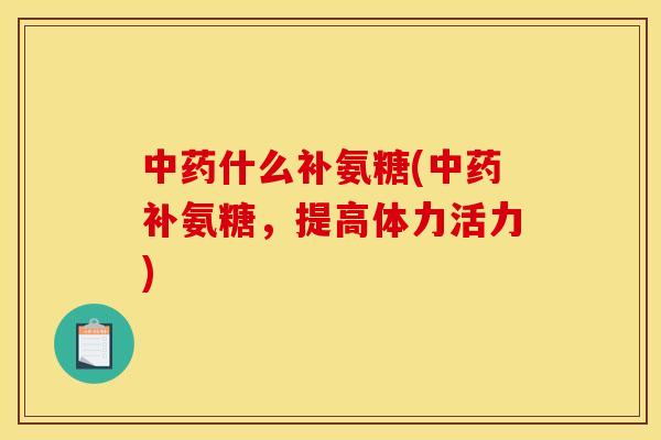 中药什么补氨糖(中药补氨糖，提高体力活力)